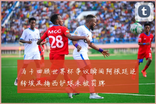马卡回顾世界杯争议瞬间阿根廷逆转埃及梅西铲球未被罚牌