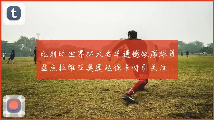 比利时世界杯大名单遗憾缺席球员盘点拉维亚奥蓬达德卡特引关注
