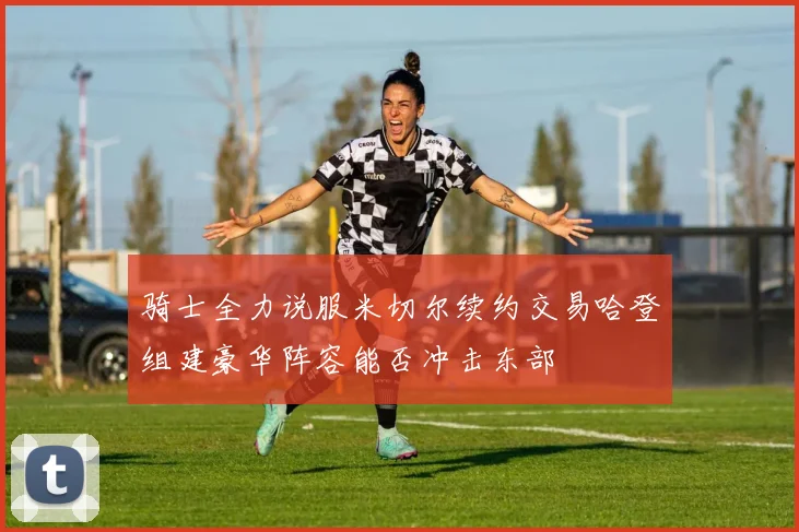 骑士全力说服米切尔续约交易哈登组建豪华阵容能否冲击东部