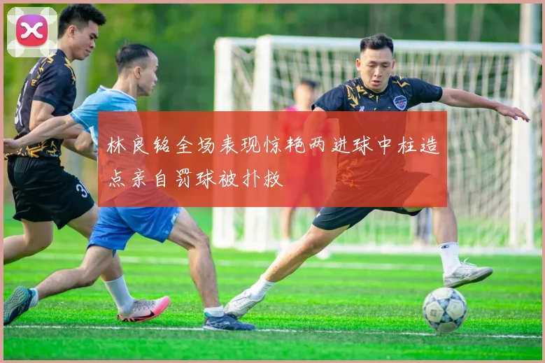 林良铭全场表现惊艳两进球中柱造点亲自罚球被扑救