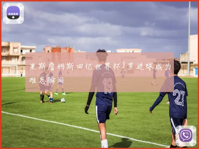 里斯詹姆斯回忆世界杯J罗进球成为难忘瞬间