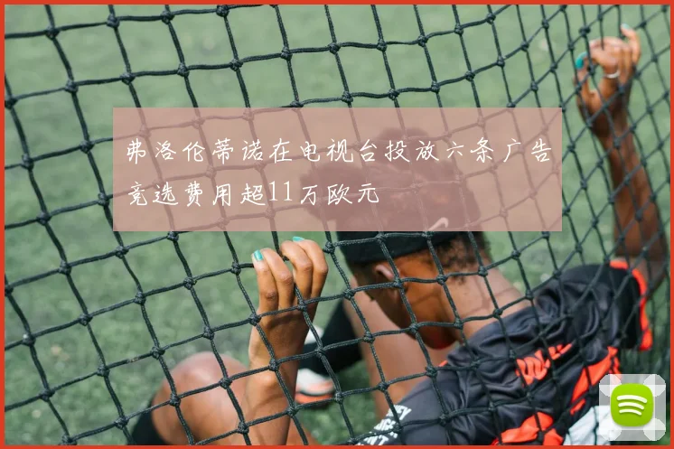 弗洛伦蒂诺在电视台投放六条广告竞选费用超11万欧元