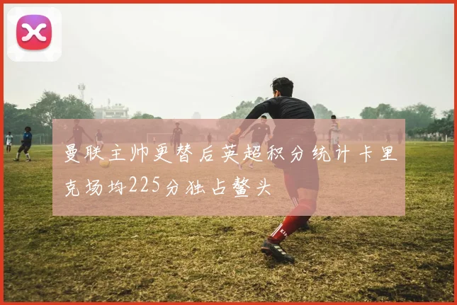 曼联主帅更替后英超积分统计卡里克场均225分独占鳌头