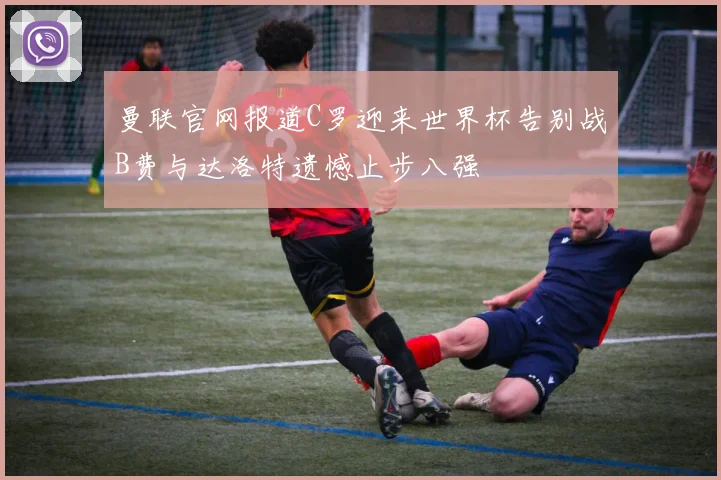 曼联官网报道C罗迎来世界杯告别战B费与达洛特遗憾止步八强