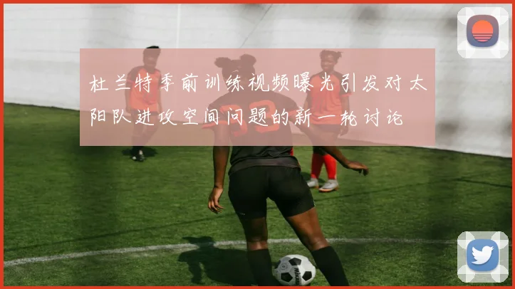 杜兰特季前训练视频曝光引发对太阳队进攻空间问题的新一轮讨论
