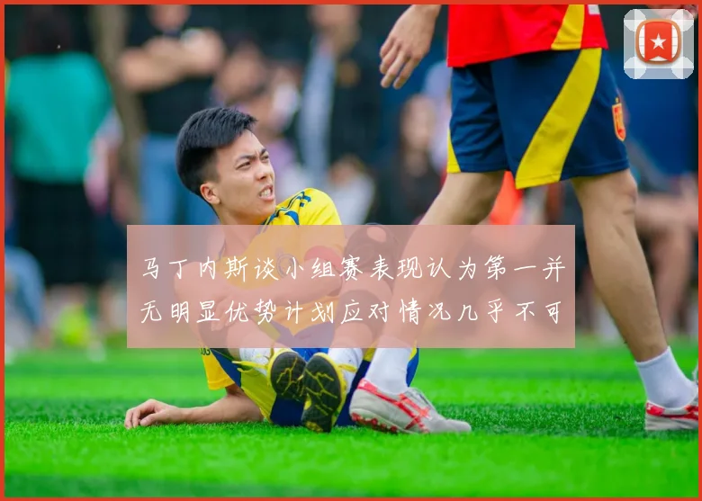 马丁内斯谈小组赛表现认为第一并无明显优势计划应对情况几乎不可能