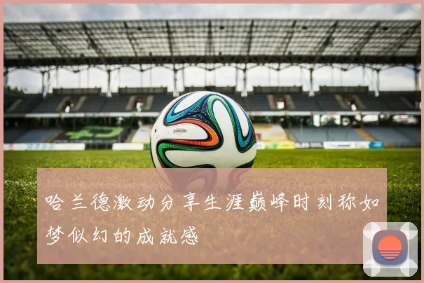 哈兰德激动分享生涯巅峰时刻称如梦似幻的成就感