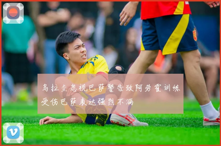 乌拉圭忽视巴萨警告致阿劳霍训练受伤巴萨表达强烈不满