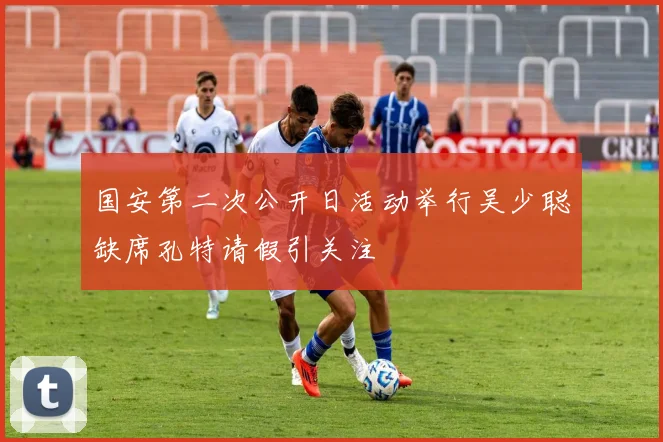 国安第二次公开日活动举行吴少聪缺席孔特请假引关注