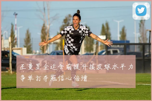 王曼昱全运会前提升接发球水平力争单打夺冠信心倍增