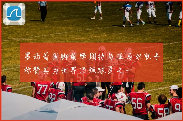 墨西哥国脚前锋期待与亚马尔联手称赞其为世界顶级球员之一