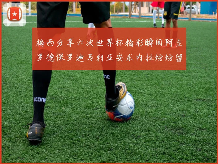 梅西分享六次世界杯精彩瞬间阿圭罗德保罗迪马利亚安东内拉纷纷留言互动