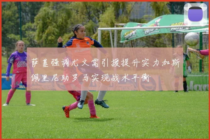 萨基强调尤文需引援提升实力加斯佩里尼助罗马实现战术平衡
