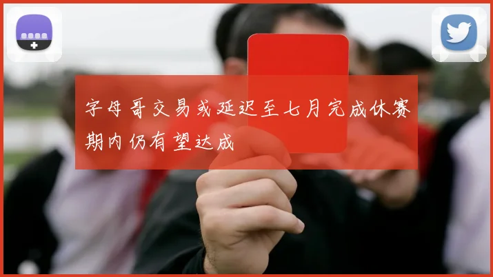 字母哥交易或延迟至七月完成休赛期内仍有望达成