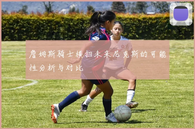 詹姆斯骑士横扫未来尼克斯的可能性分析与对比